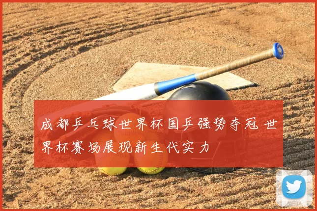 成都乒乓球世界杯国乒强势夺冠 世界杯赛场展现新生代实力