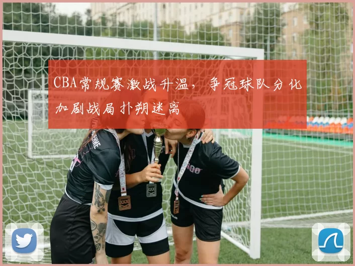 CBA常规赛激战升温，争冠球队分化加剧战局扑朔迷离