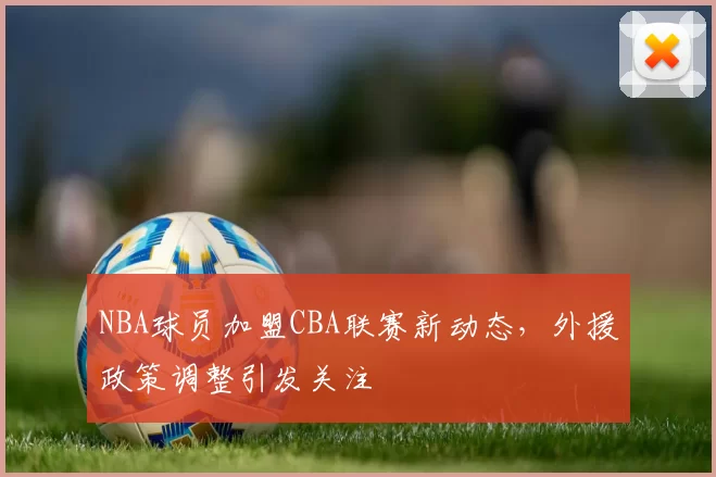 NBA球员加盟CBA联赛新动态，外援政策调整引发关注