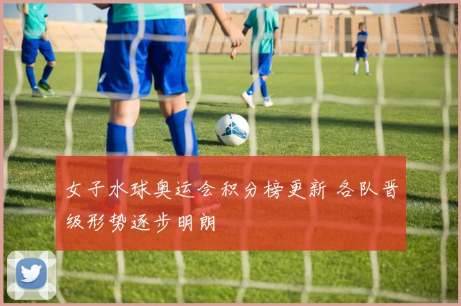女子水球奥运会积分榜更新 各队晋级形势逐步明朗