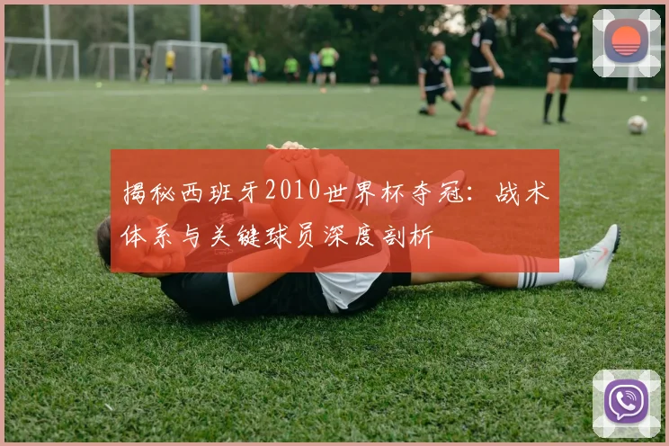 揭秘西班牙2010世界杯夺冠:战术体系与关键球员深度剖析