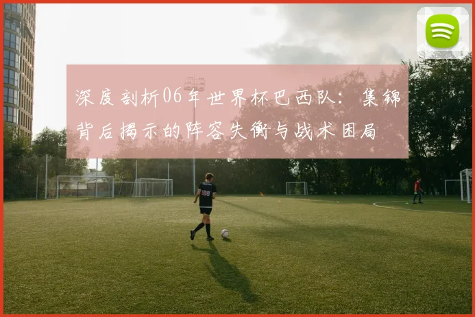 深度剖析06年世界杯巴西队:集锦背后揭示的阵容失衡与战术困局