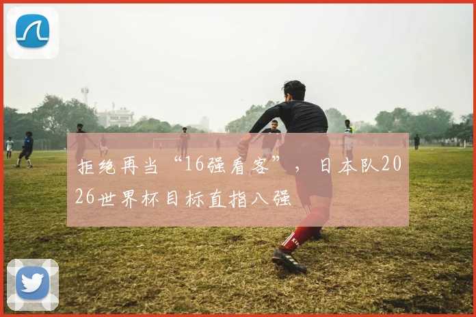 拒绝再当“16强看客”,日本队2026世界杯目标直指八强