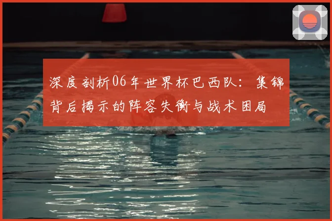 深度剖析06年世界杯巴西队:集锦背后揭示的阵容失衡与战术困局