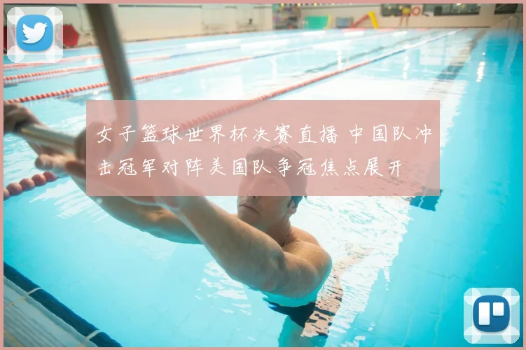 女子篮球世界杯决赛直播 中国队冲击冠军对阵美国队争冠焦点展开