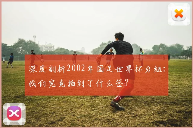 深度剖析2002年国足世界杯分组:我们究竟抽到了什么签?