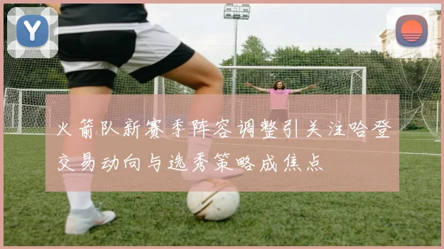 火箭队新赛季阵容调整引关注哈登交易动向与选秀策略成焦点