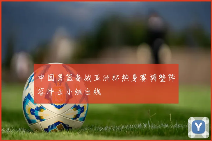 中国男篮备战亚洲杯热身赛调整阵容冲击小组出线