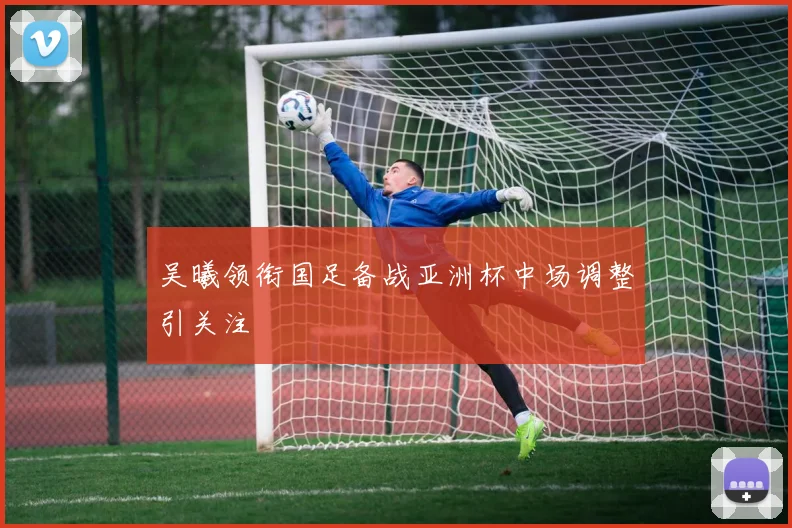 吴曦领衔国足备战亚洲杯中场调整引关注