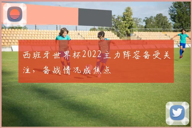 西班牙世界杯2022主力阵容备受关注，备战情况成焦点
