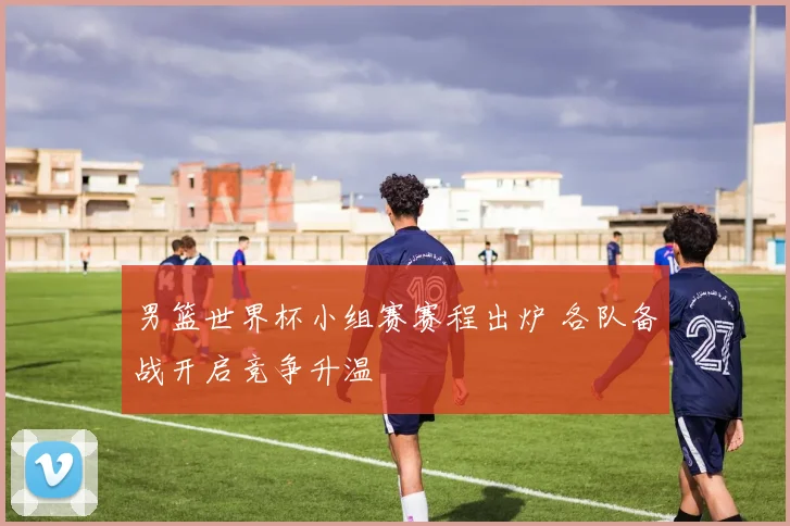 男篮世界杯小组赛赛程出炉 各队备战开启竞争升温