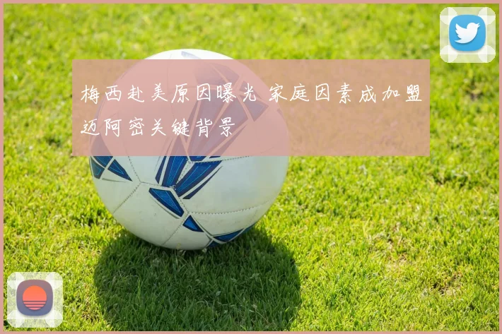 梅西赴美原因曝光 家庭因素成加盟迈阿密关键背景