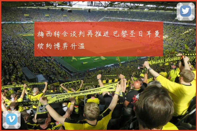 梅西转会谈判再推进 巴黎圣日耳曼续约博弈升温