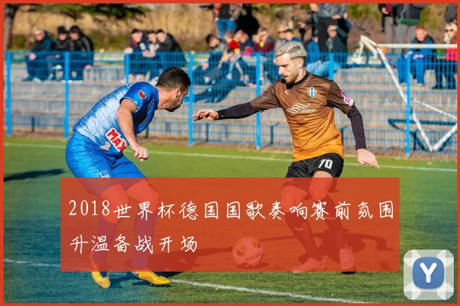 2018世界杯德国国歌奏响赛前氛围升温备战开场