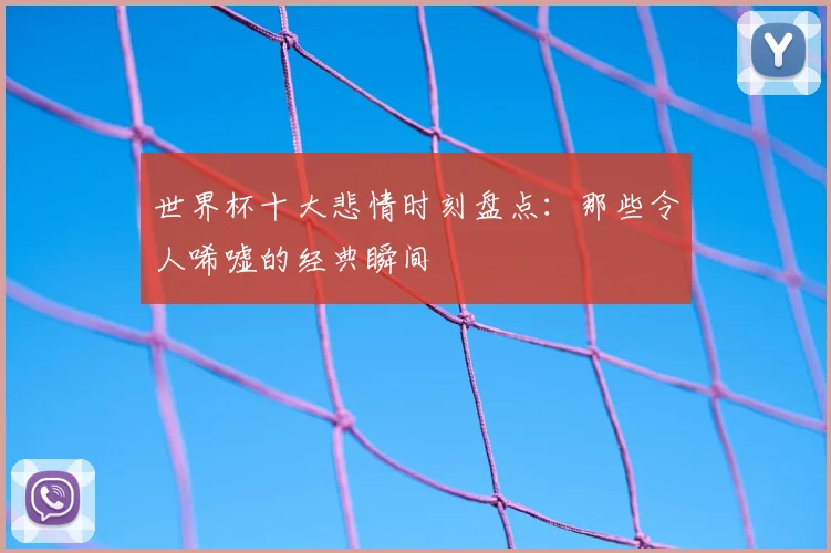 世界杯十大悲情时刻盘点：那些令人唏嘘的经典瞬间