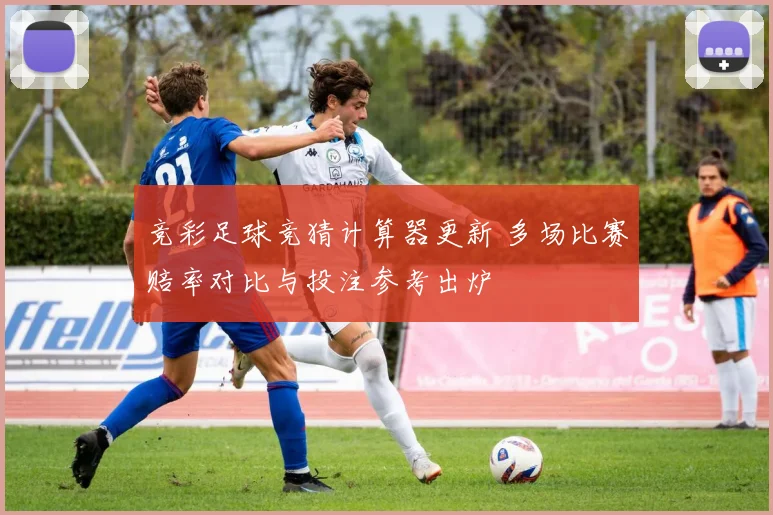 竞彩足球竞猜计算器更新 多场比赛赔率对比与投注参考出炉