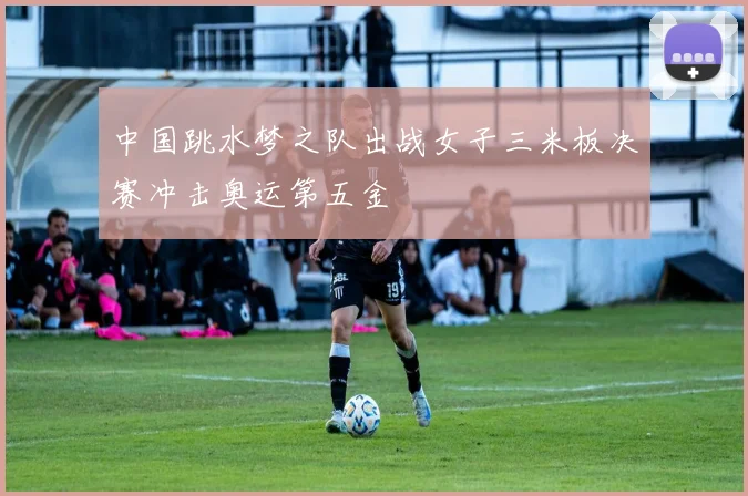 中国跳水梦之队出战女子三米板决赛冲击奥运第五金