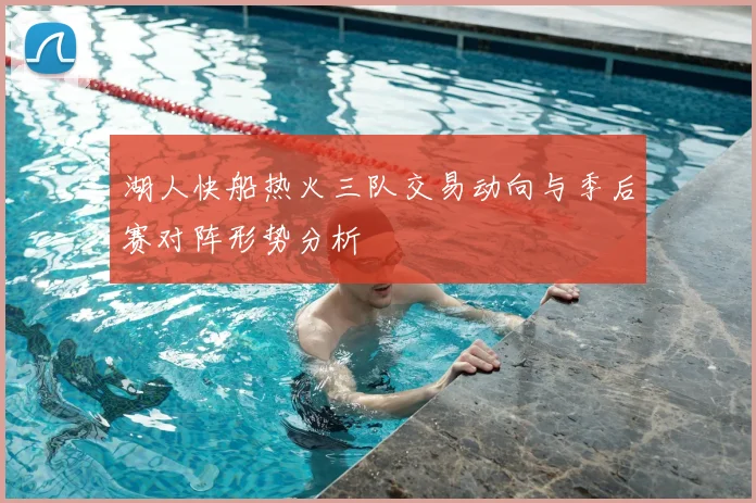 湖人快船热火三队交易动向与季后赛对阵形势分析
