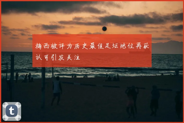 梅西被评为历史最佳足坛地位再获认可引发关注