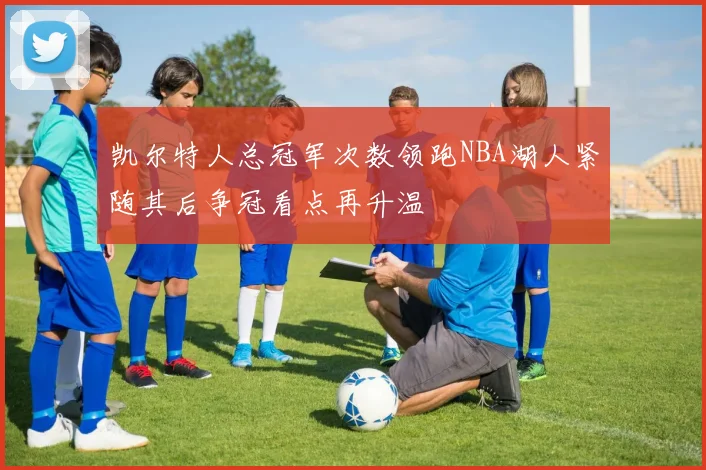 凯尔特人总冠军次数领跑NBA湖人紧随其后争冠看点再升温