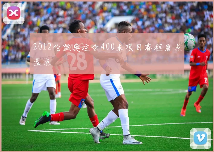 2012伦敦奥运会400米项目赛程看点盘点