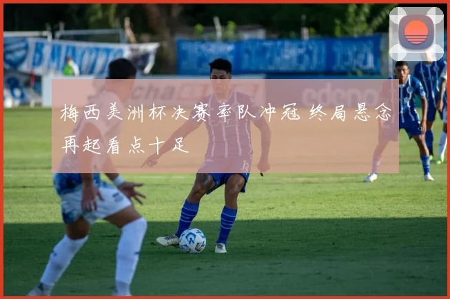 梅西美洲杯决赛率队冲冠 终局悬念再起看点十足