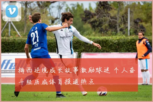 梅西逆境成长故事激励球迷 个人奋斗经历成体育报道热点