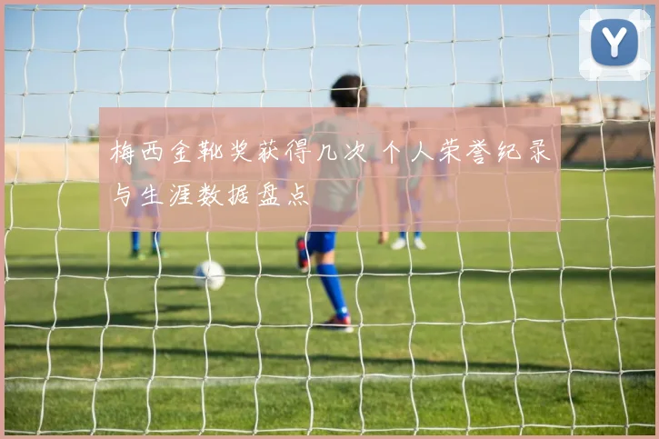 梅西金靴奖获得几次 个人荣誉纪录与生涯数据盘点